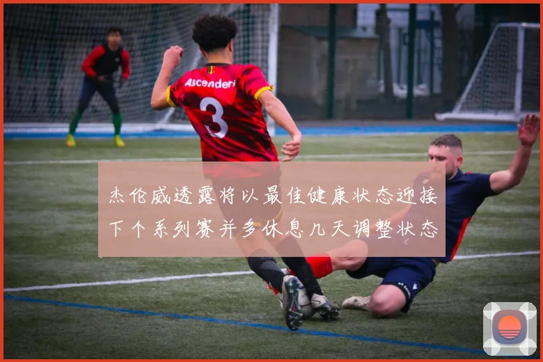 杰伦威透露将以最佳健康状态迎接下个系列赛并多休息几天调整状态