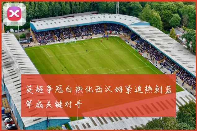 英超争冠白热化西汉姆紧追热刺蓝军成关键对手