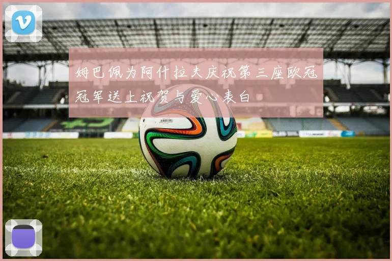 姆巴佩为阿什拉夫庆祝第三座欧冠冠军送上祝贺与爱心表白
