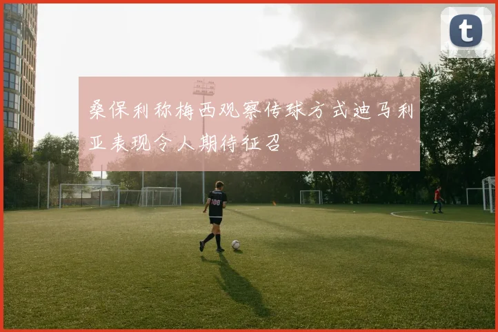 桑保利称梅西观察传球方式迪马利亚表现令人期待征召