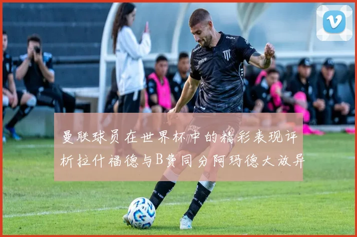 曼联球员在世界杯中的精彩表现评析拉什福德与B费同分阿玛德大放异彩