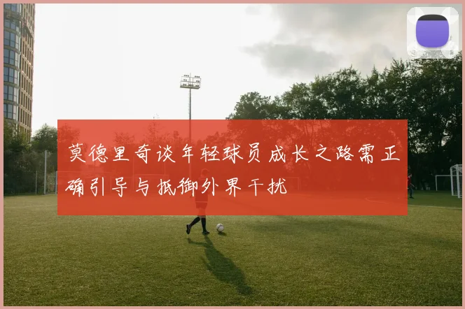 莫德里奇谈年轻球员成长之路需正确引导与抵御外界干扰