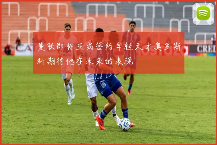 曼联即将正式签约年轻天才奥罗斯科期待他在未来的表现