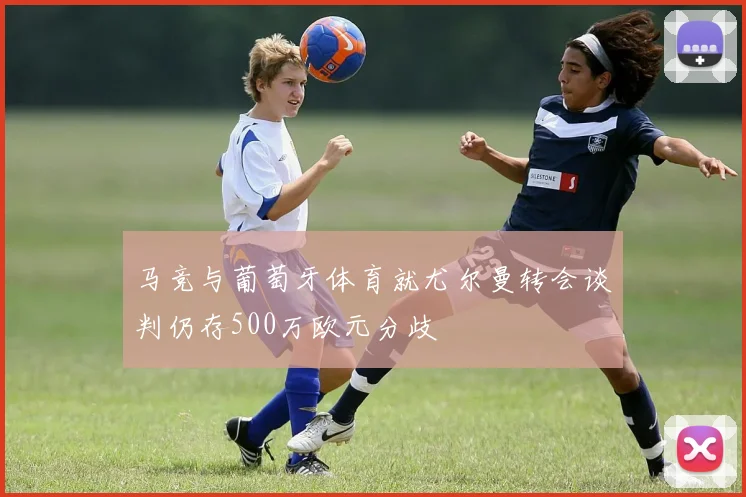 马竞与葡萄牙体育就尤尔曼转会谈判仍存500万欧元分歧