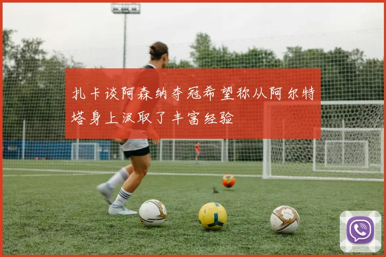 扎卡谈阿森纳夺冠希望称从阿尔特塔身上汲取了丰富经验