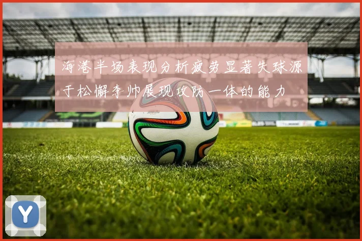 海港半场表现分析疲劳显著失球源于松懈李帅展现攻防一体的能力